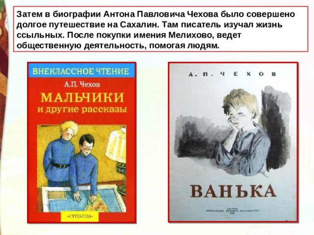 Затем в биографии Антона Павловича Чехова было совершено долгое путешествие на Сахалин. Там писатель изучал жизнь ссыльных.  После покупки имения Мелихово, ведет общественную деятельность, помогая людям.
