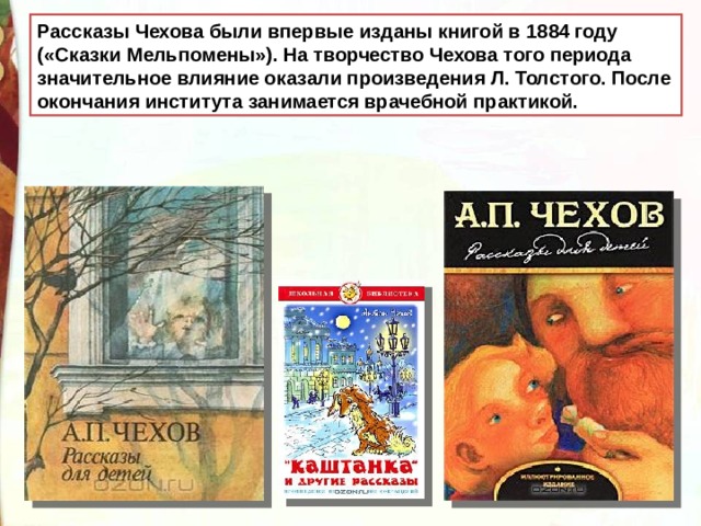 Рассказы Чехова были впервые изданы книгой в 1884 году («Сказки Мельпомены»). На творчество Чехова того периода значительное влияние оказали произведения Л. Толстого. После окончания института занимается врачебной практикой.