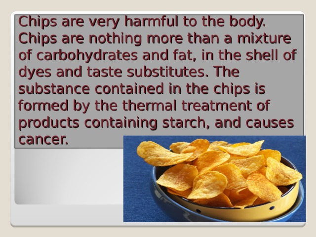 Chips are very harmful to the body. Chips are nothing more than a mixture of carbohydrates and fat, in the shell of dyes and taste substitutes. The substance contained in the chips is formed by the thermal treatment of products containing starch, and causes cancer.