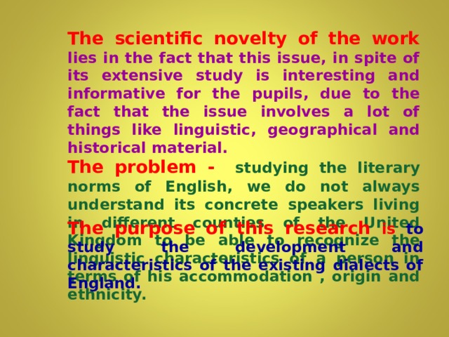The scientific novelty of the work  lies in the fact that this issue, in spite of its extensive study is interesting and informative for the pupils, due to the fact that the issue involves a lot of things like  linguistic, geographical and historical material. The problem -  studying the literary norms of English, we do not always understand its concrete speakers living in different counties of the United Kingdom to be able to recognize the linguistic characteristics of a person in terms of his accommodation , origin and ethnicity. The purpose of this research is to study the development and characteristics of the existing dialects of England.