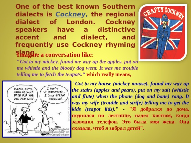 One of the best known Southern dialects is Cockney , the regional dialect of London. Cockney speakers have a distinctive accent and dialect, and frequently use Cockney rhyming slang. Imagine a conversation like : 