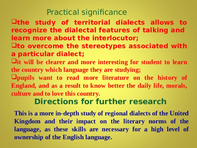 Practical significance the study of territorial dialects allows to recognize the dialectal features of talking and learn more about the interlocutor; to overcome the stereotypes associated with a particular dialect ;  it will be clearer and more interesting for student to learn the country which language they are studying ; pupils want to read more literature on the history of England, and as a result to know better the daily life, morals, culture and to love this country.  Directions for further research This is a more in-depth study of regional dialects of the United Kingdom and their impact on the literary norms of the language, as these skills are necessary for a high level of ownership of the English language.