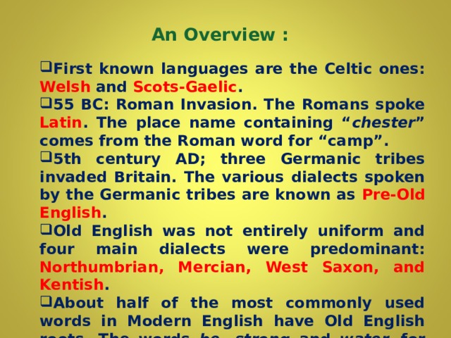 An Overview :    First known languages are the Celtic ones: Welsh and Scots-Gaelic . 55 BC: Roman Invasion. The Romans spoke Latin . The place name containing “ chester ” comes from the Roman word for “camp”.  5th century AD; three Germanic tribes invaded Britain. The various dialects spoken by the Germanic tribes are known as Pre-Old English . Old English was not entirely uniform and four main dialects were predominant: Northumbrian, Mercian, West Saxon, and Kentish . About half of the most commonly used words in Modern English have Old English roots. The words be,  strong and water, for example, derive from Old English.