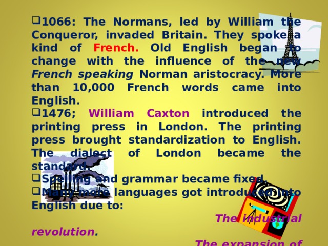 1066: The Normans, led by William the Conqueror, invaded Britain. They spoke a kind of French. Old English began to change with the influence of the new French speaking Norman aristocracy. More than 10,000 French words came into English. 1476; William Caxton introduced the printing press in London. The  printing press brought standardization to English. The dialect of London became the standard. Spelling and grammar became fixed.  Many more languages got introduced into English due to: