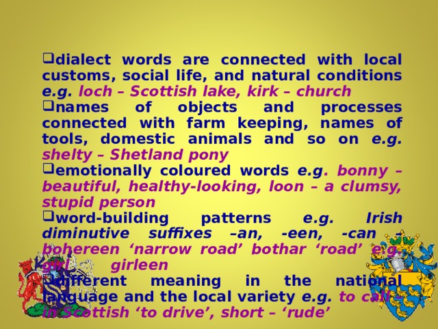 dialect words are connected with local customs, social life, and natural conditions e.g. loch – Scottish lake, kirk – church names of objects and processes connected with farm keeping, names of tools, domestic animals and so on  e.g. shelty – Shetland pony emotionally coloured words e.g . bonny – beautiful, healthy-looking, loon – a clumsy, stupid person word-building patterns e.g. Irish diminutive suffixes –an, -een, -can – bohereen ‘narrow road’ bothar ‘road’  e.g. girl  girleen different meaning in the national language and the local variety e.g. to call – in Scottish ‘to drive’, short – ‘rude’