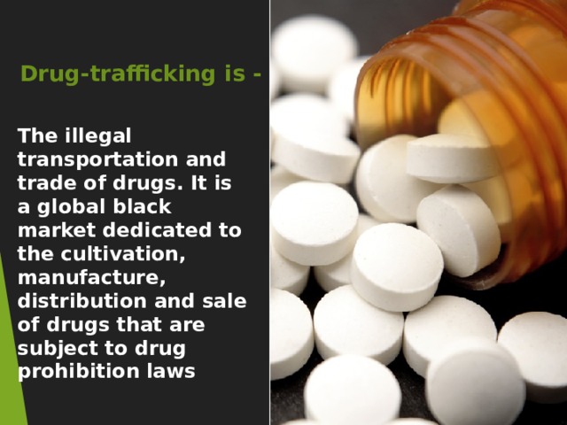 Drug-trafficking is - The illegal transportation and trade of drugs. It is a global black market dedicated to the cultivation, manufacture, distribution and sale of drugs that are subject to drug prohibition laws