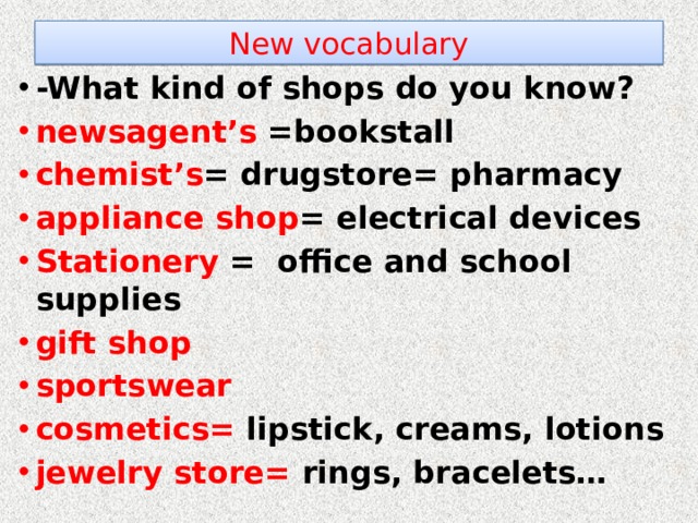 New vocabulary -What kind of shops do you know? newsagent’s =bookstall chemist’s = drugstore= pharmacy appliance shop = electrical devices Stationery = office and school supplies gift shop sportswear cosmetics= lipstick, creams, lotions jewelry store= rings, bracelets…