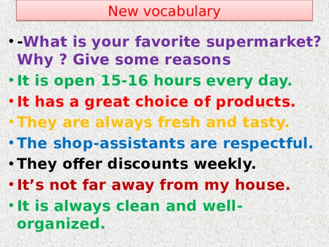 New vocabulary - What is your favorite supermarket? Why ? Give some reasons It is open 15-16 hours every day. It has a great choice of products. They are always fresh and tasty. The shop-assistants are respectful. They offer discounts weekly. It’s not far away from my house. It is always clean and well- organized.
