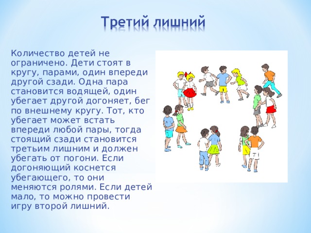 Количество детей не ограничено. Дети стоят в кругу, парами, один впереди другой сзади. Одна пара становится водящей, один убегает другой догоняет, бег по внешнему кругу. Тот, кто убегает может встать впереди любой пары, тогда стоящий сзади становится третьим лишним и должен убегать от погони. Если догоняющий коснется убегающего, то они меняются ролями. Если детей мало, то можно провести игру второй лишний.