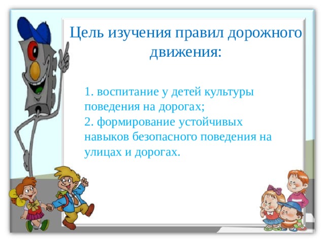 Цель изучения правил дорожного движения: 1. воспитание у детей культуры поведения на дорогах;  2. формирование устойчивых навыков безопасного поведения на улицах и дорогах.