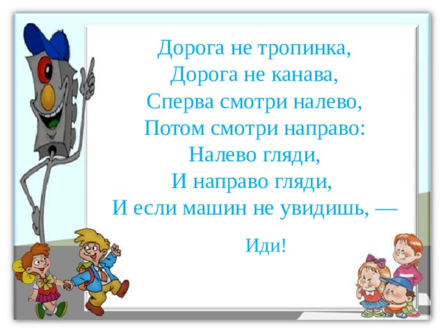 Дорога не тропинка,  Дорога не канава,  Сперва смотри налево,  Потом смотри направо:  Налево гляди,  И направо гляди,   И если машин не увидишь, —    Иди!