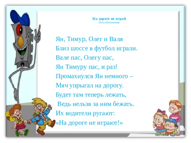 На дороге не играй  Олеся Емельянова   Ян, Тимур, Олег и Валя Близ шоссе в футбол играли. Вале пас, Олегу пас, Ян Тимуру пас, и раз! Промахнулся Ян немного – Мяч упрыгал на дорогу. Будет там теперь лежать,  Ведь нельзя за ним бежать. Их водители ругают: «На дороге не играют!»