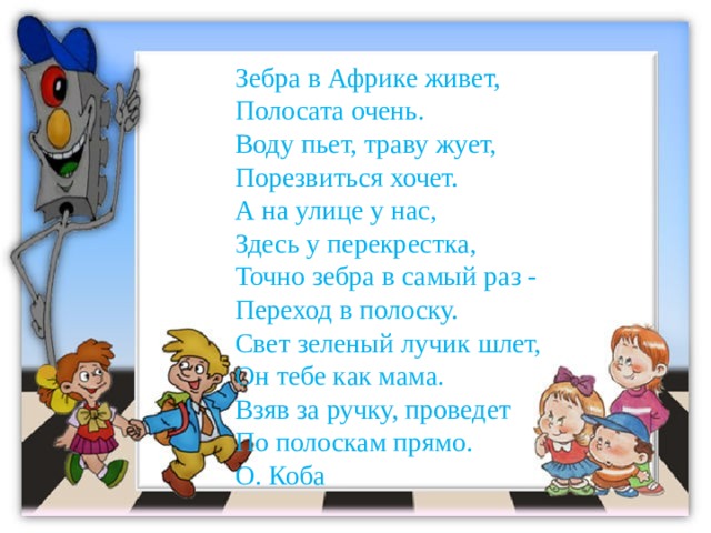 Зебра в Африке живет,  Полосата очень.  Воду пьет, траву жует,  Порезвиться хочет.  А на улице у нас,  Здесь у перекрестка,  Точно зебра в самый раз -  Переход в полоску.  Свет зеленый лучик шлет,  Он тебе как мама.  Взяв за ручку, проведет  По полоскам прямо. О. Коба