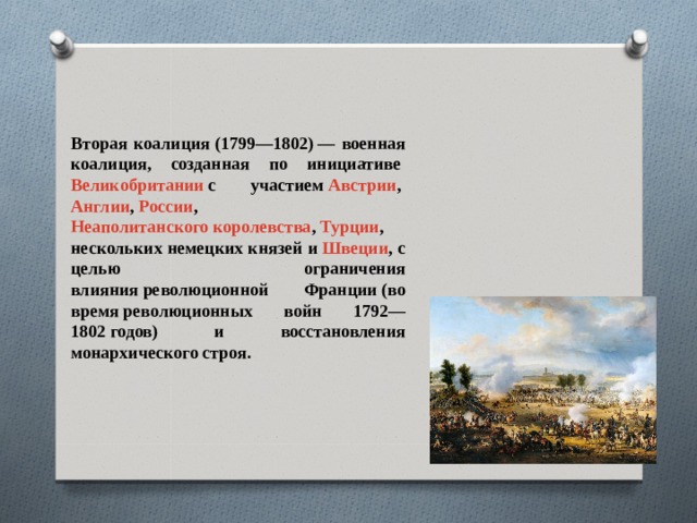 Вторая коалиция (1799—1802) — военная коалиция, созданная по инициативе  Великобритании  с участием  Австрии ,  Англии ,  России ,  Неаполитанского королевства ,  Турции , нескольких немецких князей и  Швеции , с целью ограничения влияния революционной Франции (во время революционных войн 1792—1802 годов) и восстановления монархического строя.