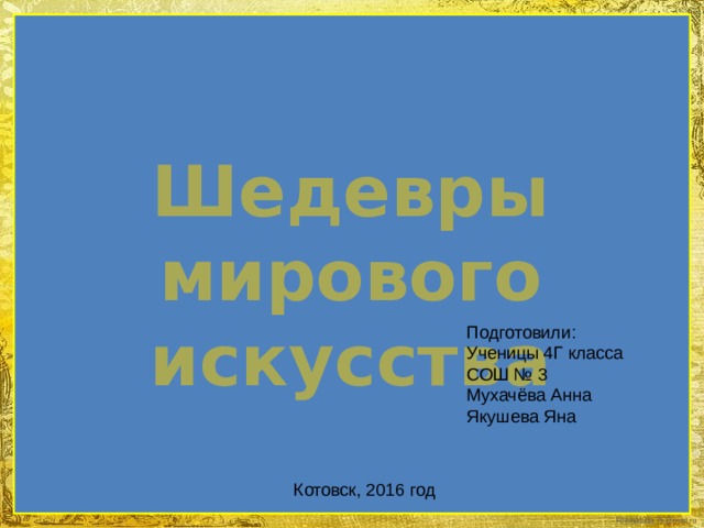 Шедевры мирового искусства Подготовили: Ученицы 4Г класса СОШ № 3 Мухачёва Анна Якушева Яна Котовск, 2016 год