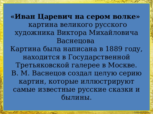 «Иван Царевич на сером волке»  картина великого русского художника Виктора Михайловича Васнецова  Картина была написана в 1889 году, находится в Государственной Третьяковской галерее в Москве.  В. М. Васнецов создал целую серию картин, которые иллюстрируют самые известные русские сказки и былины.