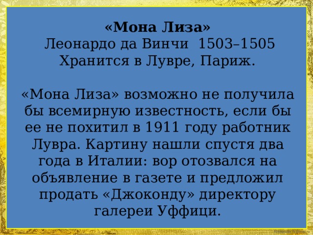 «Мона Лиза»  Леонардо да Винчи 1503–1505 Хранится в Лувре, Париж. «Мона Лиза» возможно не получила бы всемирную известность, если бы ее не похитил в 1911 году работник Лувра. Картину нашли спустя два года в Италии: вор отозвался на объявление в газете и предложил продать «Джоконду» директору галереи Уффици.