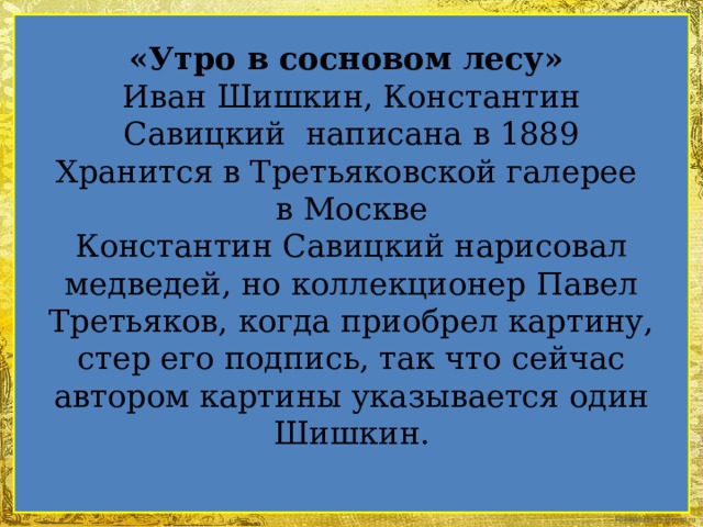 «Утро в сосновом лесу»  Иван Шишкин, Константин Савицкий написана в 1889  Хранится в Третьяковской галерее  в Москве  Константин Савицкий нарисовал медведей, но коллекционер Павел Третьяков, когда приобрел картину, стер его подпись, так что сейчас автором картины указывается один Шишкин.