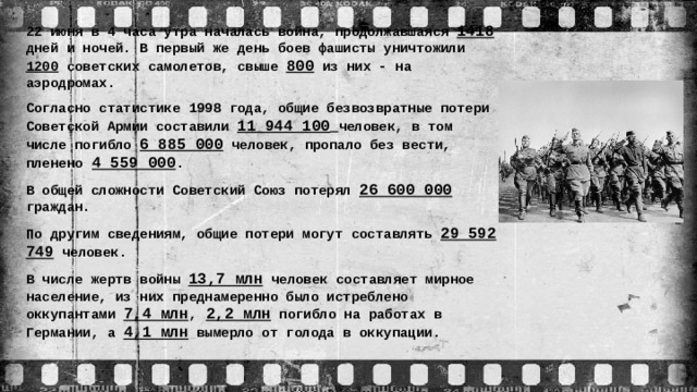 22 июня в 4 часа утра началась война, продолжавшаяся 1418 дней и ночей. В первый же день боев фашисты уничтожили 1200 советских самолетов, свыше 800 из них - на аэродромах. Согласно статистике 1998 года, общие безвозвратные потери Советской Армии составили 11 944 100  человек, в том числе погибло 6 885 000 человек, пропало без вести, пленено  4 559 000 . В общей сложности Советский Союз потерял 26 600 000 граждан. По другим сведениям, общие потери могут составлять 29 592 749 человек. В числе жертв войны 13,7 млн человек составляет мирное население, из них преднамеренно было истреблено оккупантами 7,4 млн ,  2,2 млн погибло на работах в Германии, а 4,1 млн вымерло от голода в оккупации.