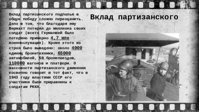 Вклад партизанского  подполья Вклад партизанского подполья в общую победу сложно переоценить. Дело в том, что благодаря ему Вермахт потерял до миллиона своих солдат (всего Германией было потеряно примерно 4,7 млн военнослужащих). Кроме этого из строя было выведено: около 4000 единиц бронетехники, 65000 автомобилей, 58 бронепоездов, 110000 вагонов и платформ. О массовости партизанского движения косвенно говорит и тот факт, что в 1943 году властями СССР его участники были приравнены к солдатам РККА.