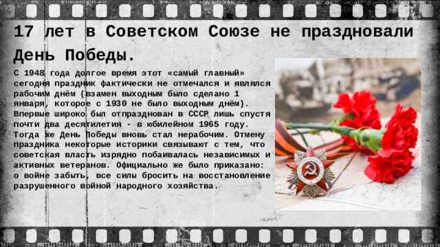 17 лет в Советском Союзе не праздновали День Победы. С 1948 года долгое время этот «самый главный» сегодня праздник фактически не отмечался и являлся рабочим днём (взамен выходным было сделано 1 января, которое с 1930 не было выходным днём). Впервые широко был отпразднован в СССР лишь спустя почти два десятилетия - в юбилейном 1965 году. Тогда же День Победы вновь стал нерабочим. Отмену праздника некоторые историки связывают с тем, что советская власть изрядно побаивалась независимых и активных ветеранов. Официально же было приказано: о войне забыть, все силы бросить на восстановление разрушенного войной народного хозяйства.