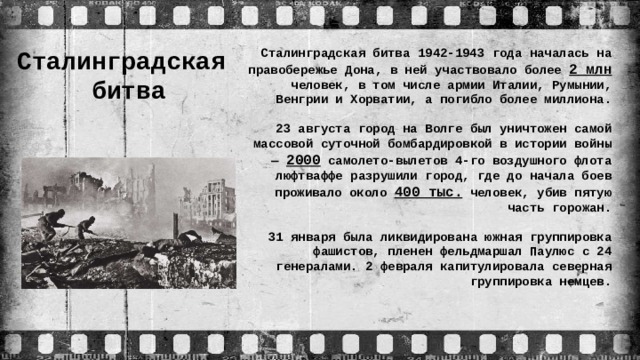 Сталинградская  битва Сталинградская битва 1942-1943 года началась на правобережье Дона, в ней участвовало более 2 млн человек, в том числе армии Италии, Румынии, Венгрии и Хорватии, а погибло более миллиона. 23 августа город на Волге был уничтожен самой массовой суточной бомбардировкой в истории войны — 2000 самолето-вылетов 4-го воздушного флота люфтваффе разрушили город, где до начала боев проживало около 400 тыс. человек, убив пятую часть горожан. 31 января была ликвидирована южная группировка фашистов, пленен фельдмаршал Паулюс с 24 генералами. 2 февраля капитулировала северная группировка немцев.