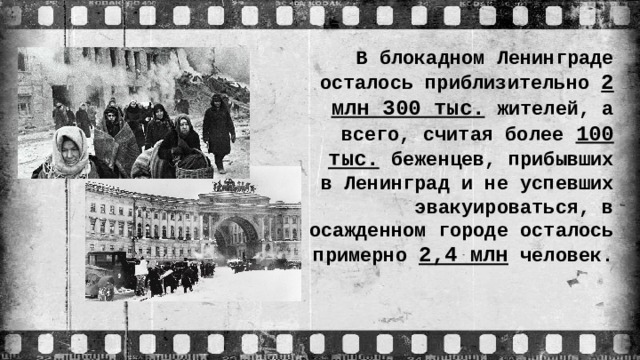 В блокадном Ленинграде осталось приблизительно 2 млн 300 тыс. жителей, а всего, считая более 100 тыс. беженцев, прибывших в Ленинград и не успевших эвакуироваться, в осажденном городе осталось примерно 2,4 млн человек.