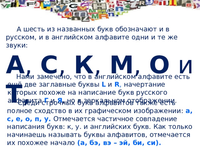 А шесть из названных букв обозначают и в русском, и в английском алфавите одни и те же звуки: А , C , К , М , О и Т ,  Нами замечено, что в английском алфавите есть ещё две заглавные буквы L и R , начертание которых похоже на написание букв русского алфавита Г  и Я , но в зеркальном отображении.  Среди строчных букв алфавитов также есть полное сходство в их графическом изображении: а, с, е, о, п, у.  Отмечается частичное совпадение написания букв: к, у. и английских букв. Как только начинаешь называть буквы алфавитов, отмечается их похожее начало (а, бэ, вэ – эй, би, си).