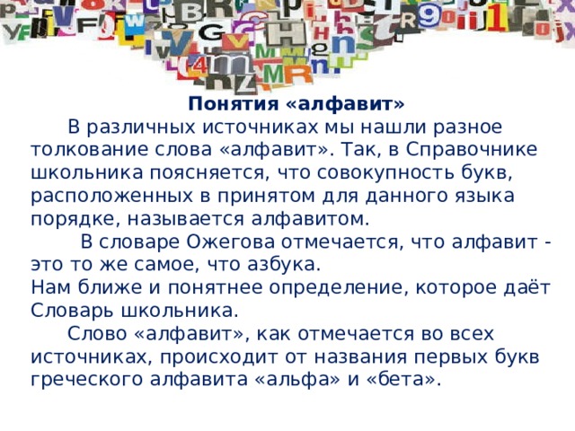 Понятия «алфавит»  В различных источниках мы нашли разное толкование слова «алфавит». Так, в Справочнике школьника поясняется, что совокупность букв, расположенных в принятом для данного языка порядке, называется алфавитом.  В словаре Ожегова отмечается, что алфавит - это то же самое, что азбука. Нам ближе и понятнее определение, которое даёт Словарь школьника.  Слово «алфавит», как отмечается во всех источниках, происходит от названия первых букв греческого алфавита «альфа» и «бета».