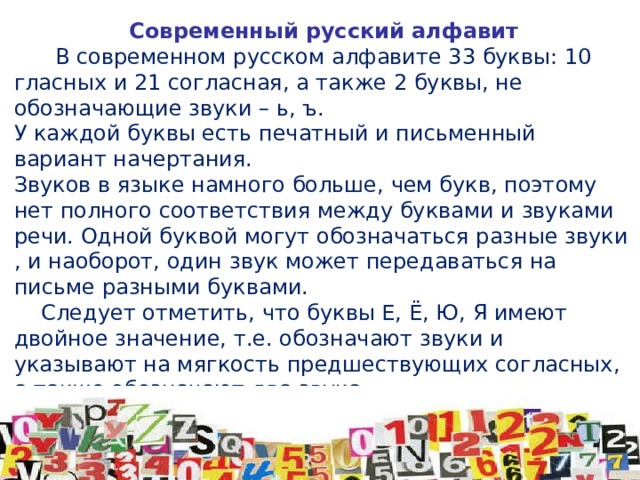 Современный русский алфавит  В современном русском алфавите 33 буквы: 10 гласных и 21 согласная, а также 2 буквы, не обозначающие звуки – ь, ъ. У каждой буквы есть печатный и письменный вариант начертания. Звуков в языке намного больше, чем букв, поэтому нет полного соответствия между буквами и звуками речи. Одной буквой могут обозначаться разные звуки , и наоборот, один звук может передаваться на письме разными буквами.  Следует отметить, что буквы Е, Ё, Ю, Я имеют двойное значение, т.е. обозначают звуки и указывают на мягкость предшествующих согласных, а также обозначают два звука. Для русского языка характерно обозначение мягкости звука двумя способами: с помощью мягкого знака и с помощью гласных е,ё, ю, я, и.  