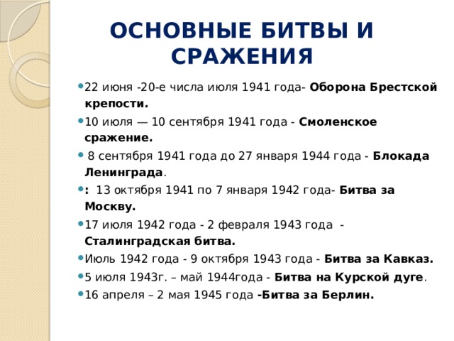 ОСНОВНЫЕ БИТВЫ И СРАЖЕНИЯ 22 июня -20-е числа июля 1941 года-  Оборона Брестской крепости. 10 июля — 10 сентября 1941 года -  Смоленское сражение.  8 сентября 1941 года до 27 января 1944 года - Блокада Ленинграда . : 13 октября 1941 по 7 января 1942 года- Битва за Москву. 17 июля 1942 года - 2 февраля 1943 года - Сталинградская битва. Июль 1942 года - 9 октября 1943 года - Битва за Кавказ. 5 июля 1943г. – май 1944года - Битва на Курской дуге . 16 апреля – 2 мая 1945 года -Битва за Берлин.