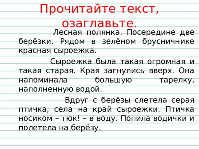 Прочитайте текст, озаглавьте.  Лесная полянка. Посередине две берёзки. Рядом в зелёном брусничнике красная сыроежка.  Сыроежка была такая огромная и такая старая. Края загнулись вверх. Она напоминала большую тарелку, наполненную водой.  Вдруг с берёзы слетела серая птичка, села на край сыроежки. Птичка носиком – тюк! – в воду. Попила водички и полетела на берёзу.