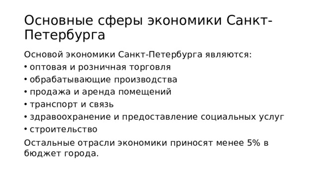 Основные сферы экономики Санкт-Петербурга Основой экономики Санкт-Петербурга являются: оптовая и розничная торговля обрабатывающие производства продажа и аренда помещений транспорт и связь здравоохранение и предоставление социальных услуг строительство Остальные отрасли экономики приносят менее 5% в бюджет города.