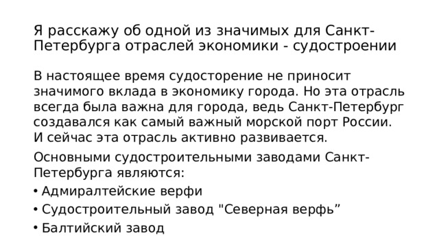 Я расскажу об одной из значимых для Санкт-Петербурга отраслей экономики - судостроении В настоящее время судосторение не приносит значимого вклада в экономику города. Но эта отрасль всегда была важна для города, ведь Санкт-Петербург создавался как самый важный морской порт России. И сейчас эта отрасль активно развивается. Основными судостроительными заводами Санкт-Петербурга являются: