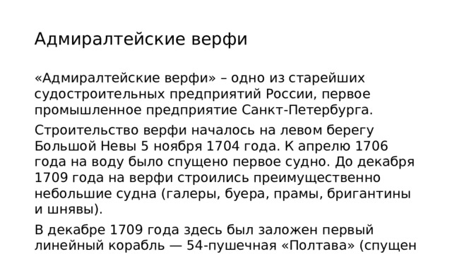 Адмиралтейские верфи «Адмиралтейские верфи» – одно из старейших судостроительных предприятий России, первое промышленное предприятие Санкт-Петербурга. Строительство верфи началось на левом берегу Большой Невы 5 ноября 1704 года. К апрелю 1706 года на воду было спущено первое судно. До декабря 1709 года на верфи строились преимущественно небольшие судна (галеры, буера, прамы, бригантины и шнявы). В декабре 1709 года здесь был заложен первый линейный корабль — 54-пушечная «Полтава» (спущен на воду в 1712 году).