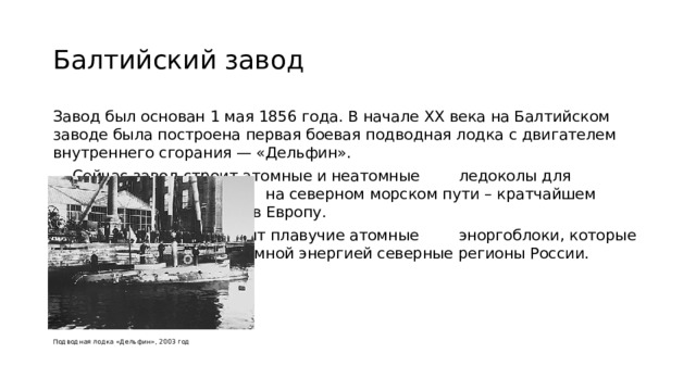 Балтийский завод Завод был основан 1 мая 1856 года. В начале XX века на Балтийском заводе была построена первая боевая подводная лодка с двигателем внутреннего сгорания — «Дельфин».     Сейчас завод строит атомные и неатомные      ледоколы для обеспечение навигации       на северном морском пути – кратчайшем        морском пути из Азии в Европу.     На заводе также строят плавучие атомные      эноргоблоки, которые обеспечат дешевой      атомной энергией северные регионы России.  Подводная лодка «Дельфин», 2003 год