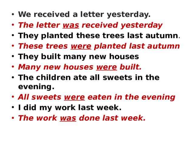 We received a letter yesterday. The letter was received yesterday They planted these trees last autumn . These trees were planted last autumn They built many new houses Many new houses were built. The children ate all sweets in the evening. All sweets were eaten in the evening I did my work last week. The work was
