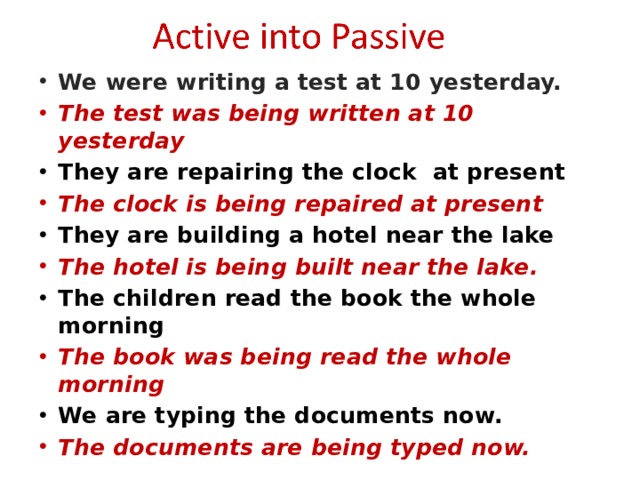 We were writing a test at 10 yesterday. The test was being written at 10 yesterday They are repairing the clock at present The clock is being repaired at present They are building a hotel near the lake The hotel is being built near the lake. The children read the book the whole morning The book was being read the whole morning We are typing the documents now. The documents are being typed now.