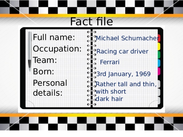 Fact file Full name: Occupation: Team: Born: Personal details: Michael Schumacher Racing car driver Ferrari 3rd January, 1969 Rather tall and thin, with short dark hair