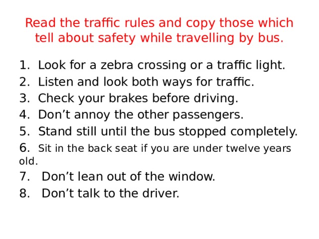 Read the traffic rules and copy those which tell about safety while travelling by bus. 1. Look for a zebra crossing or a traffic light. 2. Listen and look both ways for traffic. 3. Check your brakes before driving. 4. Don’t annoy the other passengers. 5. Stand still until the bus stopped completely. 6. Sit in the back seat if you are under twelve years old. 7. Don’t lean out of the window. 8. Don’t talk to the driver.