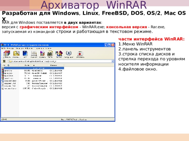 Архиватор WinRAR Разработан для Windows , Linux , FreeBSD, DOS , OS/2 , Mac OS X . RAR для Windows поставляется в двух вариантах : версия с графическим интерфейсом - WinRAR.exe; консольная версия - Rar.exe, запускаемая из командной строки и работающая в текстовом режиме. части интерфейса WinRAR :