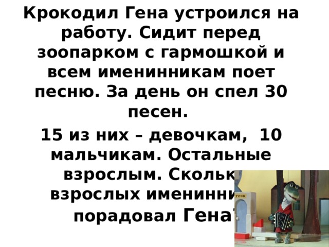 Крокодил Гена устроился на работу. Сидит перед зоопарком с гармошкой и всем именинникам поет песню. За день он спел 30 песен. 15 из них – девочкам, 10 мальчикам. Остальные взрослым. Скольких взрослых именинников порадовал Гена?