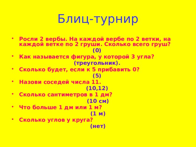 Блиц-турнир Росли 2 вербы. На каждой вербе по 2 ветки, на каждой ветке по 2 груши. Сколько всего груш? (0) Как называется фигура, у которой 3 угла? (треугольник). Сколько будет, если к 5 прибавить 0? (5) Назови соседей числа 11. (10,12) Сколько сантиметров в 1 дм?  (10 см) Что больше 1 дм или 1 м? (1 м) Сколько углов у круга? (нет)