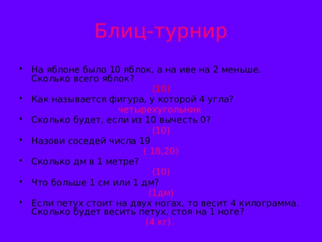 Блиц-турнир На яблоне было 10 яблок, а на иве на 2 меньше. Сколько всего яблок?  (10) Как называется фигура, у которой 4 угла? четырехугольник Сколько будет, если из 10 вычесть 0? (10) Назови соседей числа 19  ( 18,20) Сколько дм в 1 метре? (10) Что больше 1 см или 1 дм? (1дм) Если петух стоит на двух ногах, то весит 4 килограмма. Сколько будет весить петух, стоя на 1 ноге? (4 кг).