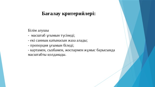 Бағалау критерийлері: Білім алушы - масштаб ұғымын түсінеді; - екі санның қатынасын жаза алады; - пропорция ұғымын біледі; - картамен, сызбамен, жоспармен жұмыс барысында масштабты қолданады.