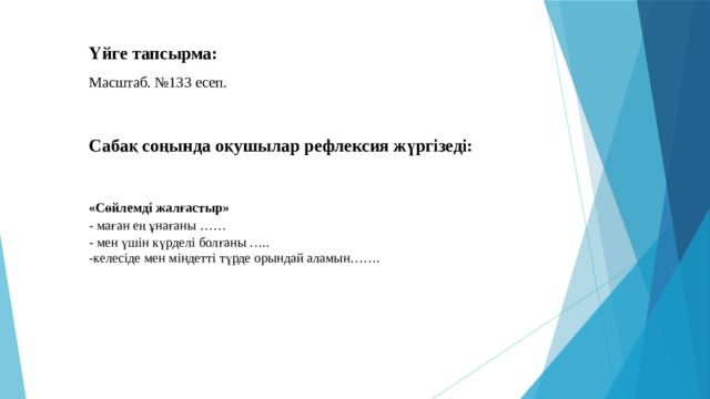 Үйге тапсырма: Масштаб. №133 есеп. Сабақ соңында оқушылар рефлексия жүргізеді: «Сөйлемді жалғастыр» - маған ең ұнағаны …… - мен үшін күрделі болғаны ….. -келесіде мен міндетті түрде орындай аламын…….