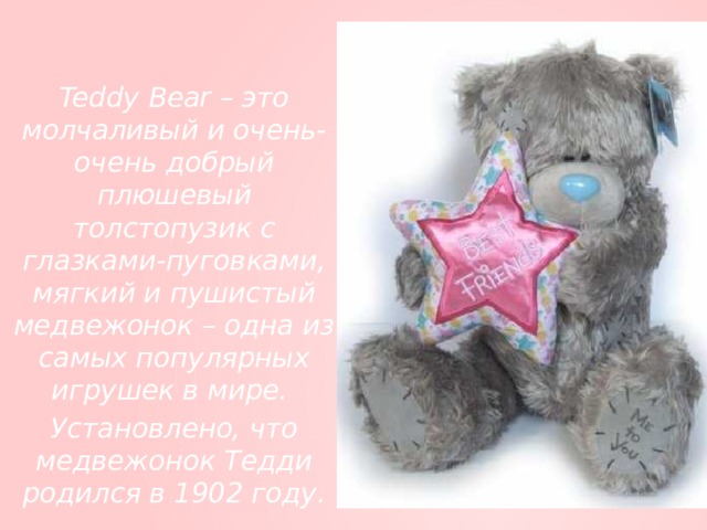 Teddy Bear – это молчаливый и очень-очень добрый плюшевый толстопузик с глазками-пуговками, мягкий и пушистый медвежонок – одна из самых популярных игрушек в мире. Установлено, что медвежонок Тедди родился в 1902 году.