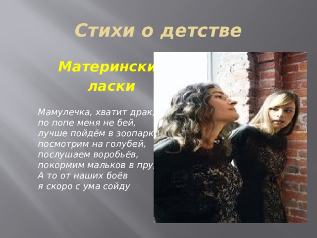 Стихи о детстве  Материнские  ласки  Мамулечка, хватит драк,   по попе меня не бей,   лучше пойдём в зоопарк —   посмотрим на голубей,   послушаем воробьёв,   покормим мальков в пруду.   А то от наших боёв   я скоро с ума сойду