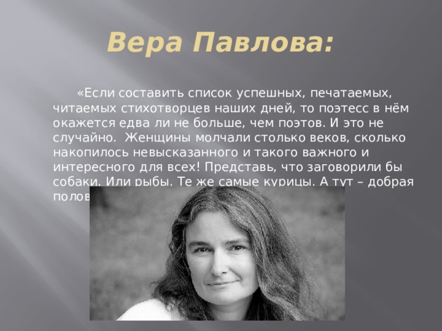 Вера Павлова:  «Если составить список успешных, печатаемых, читаемых стихотворцев наших дней, то поэтесс в нём окажется едва ли не больше, чем поэтов. И это не случайно. Женщины молчали столько веков, сколько накопилось невысказанного и такого важного и интересного для всех! Представь, что заговорили бы собаки. Или рыбы. Те же самые курицы. А тут – добрая половина человечества!»