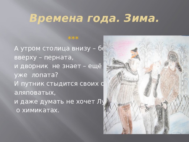 Времена года. Зима.  *** А утром столица внизу – бела, вверху – перната, и дворник не знает – ещё метла, уже лопата? И путник стыдится своих следов аляповатых, и даже думать не хочет Лужков  о химикатах.